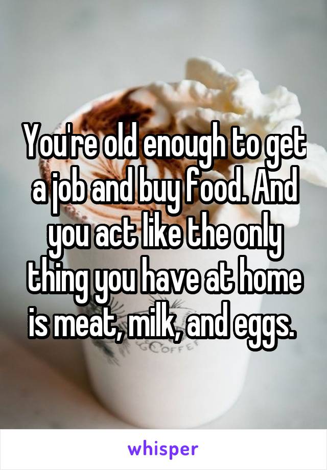 You're old enough to get a job and buy food. And you act like the only thing you have at home is meat, milk, and eggs. 