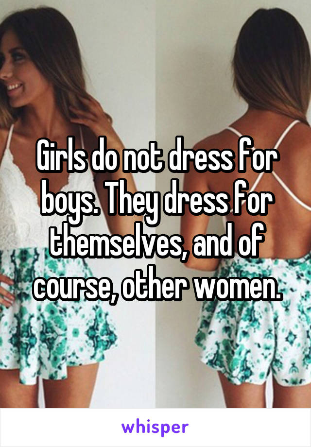 Girls do not dress for boys. They dress for themselves, and of course, other women.
