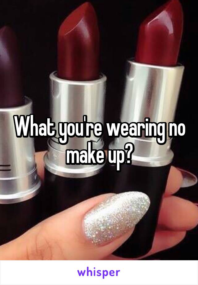 What you're wearing no make up?