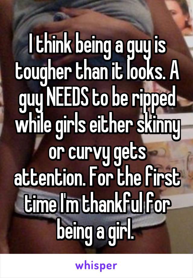 I think being a guy is tougher than it looks. A guy NEEDS to be ripped while girls either skinny or curvy gets attention. For the first time I'm thankful for being a girl. 