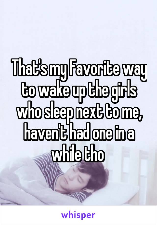 That's my Favorite way to wake up the girls who sleep next to me, haven't had one in a while tho 