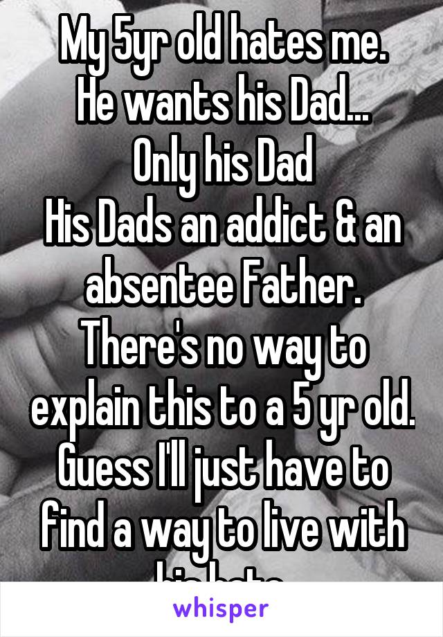 My 5yr old hates me.
He wants his Dad...
Only his Dad
His Dads an addict & an absentee Father.
There's no way to explain this to a 5 yr old.
Guess I'll just have to find a way to live with his hate.