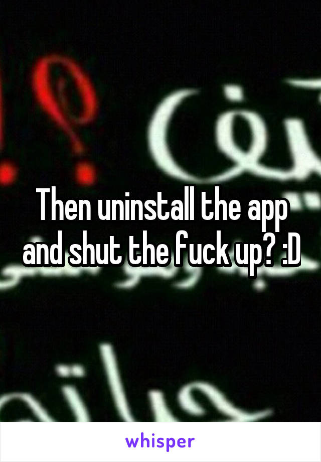 Then uninstall the app and shut the fuck up? :D