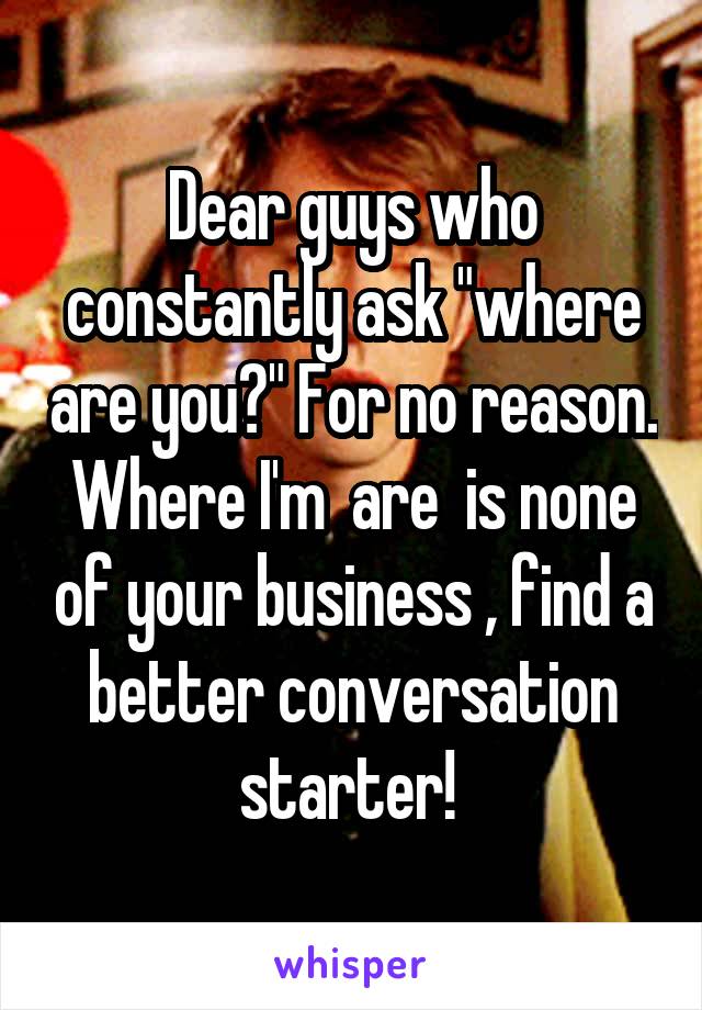 Dear guys who constantly ask "where are you?" For no reason. Where I'm  are  is none of your business , find a better conversation starter! 
