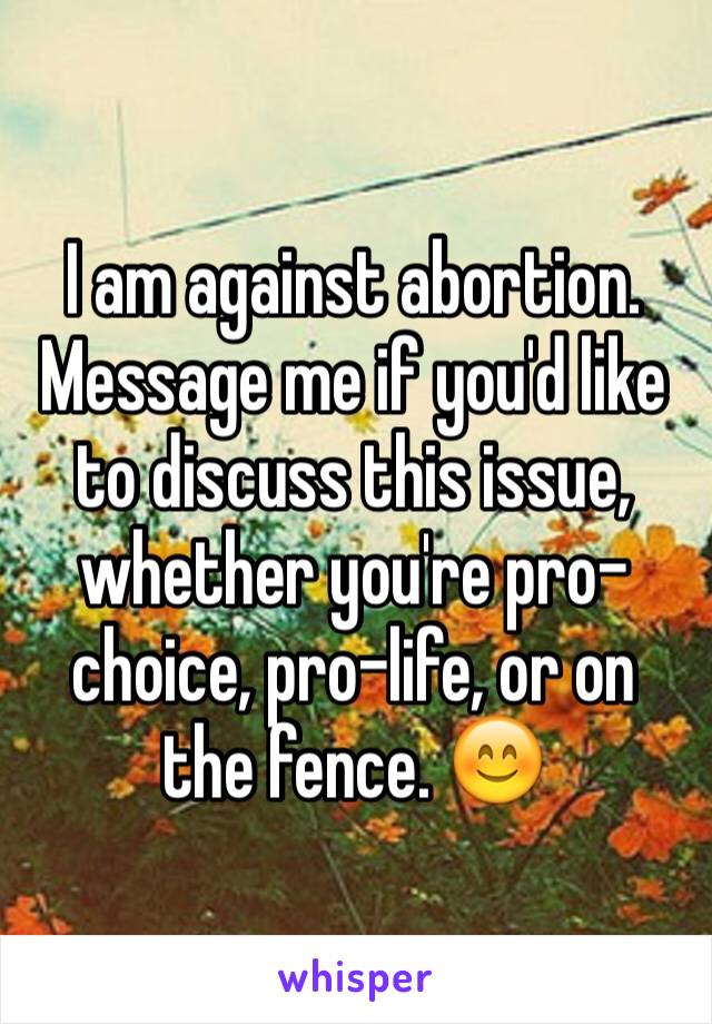 I am against abortion. Message me if you'd like to discuss this issue, whether you're pro-choice, pro-life, or on the fence. 😊