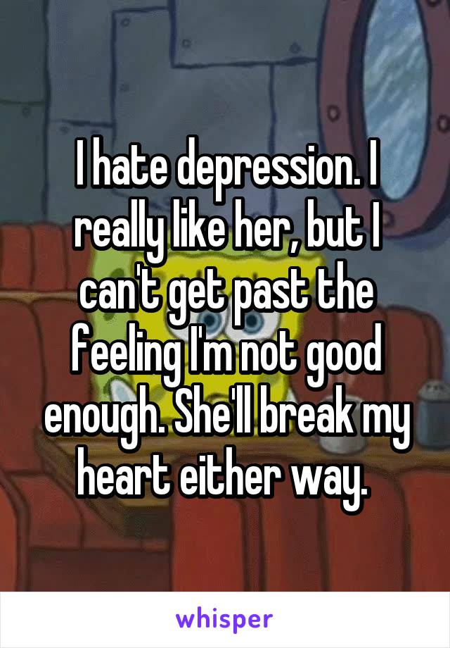 I hate depression. I really like her, but I can't get past the feeling I'm not good enough. She'll break my heart either way. 