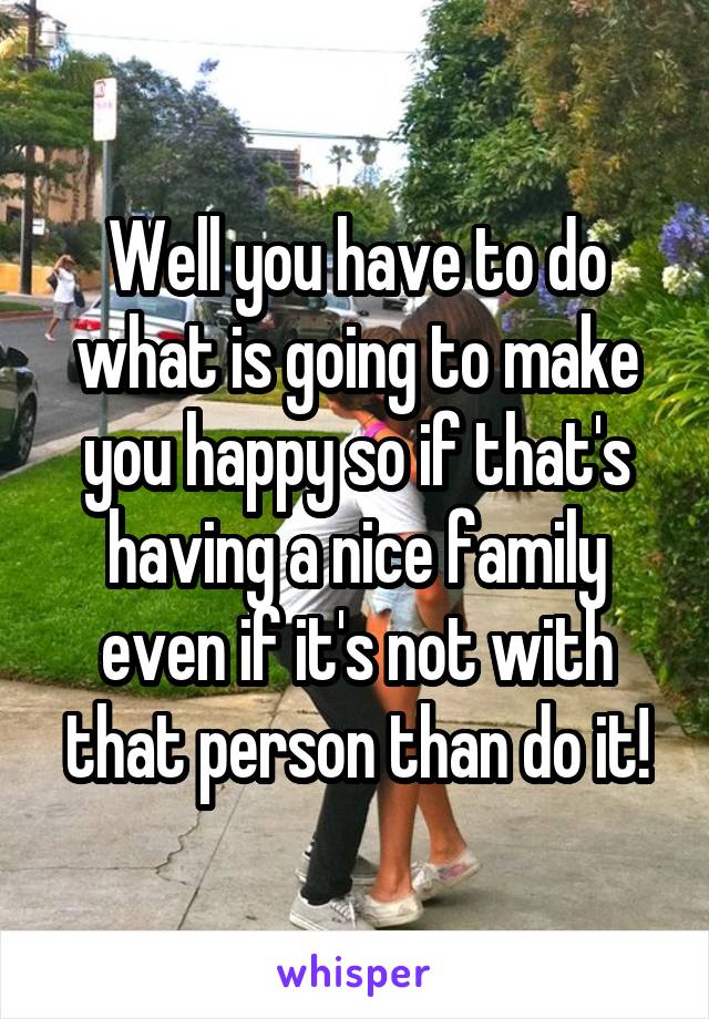 Well you have to do what is going to make you happy so if that's having a nice family even if it's not with that person than do it!