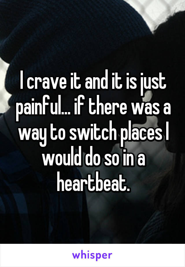 I crave it and it is just painful... if there was a way to switch places I would do so in a heartbeat.