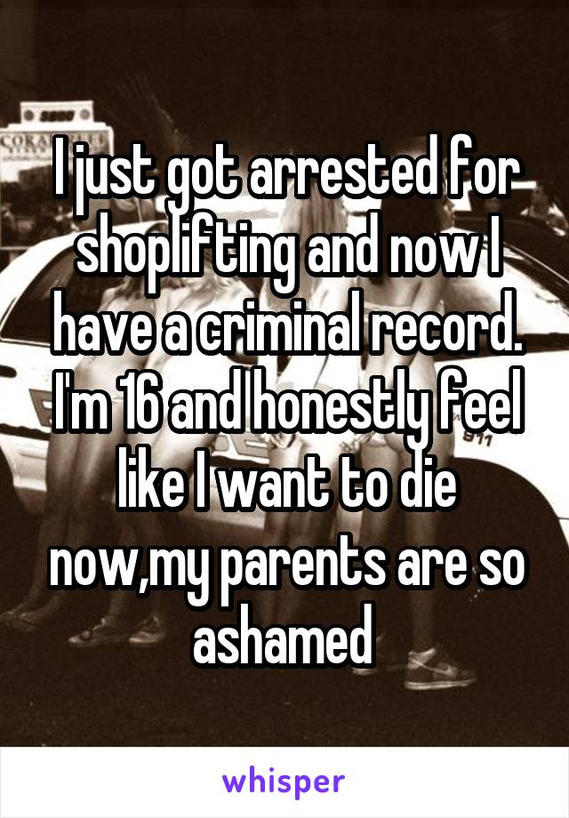 I just got arrested for shoplifting and now I have a criminal record. I'm 16 and honestly feel like I want to die now,my parents are so ashamed 