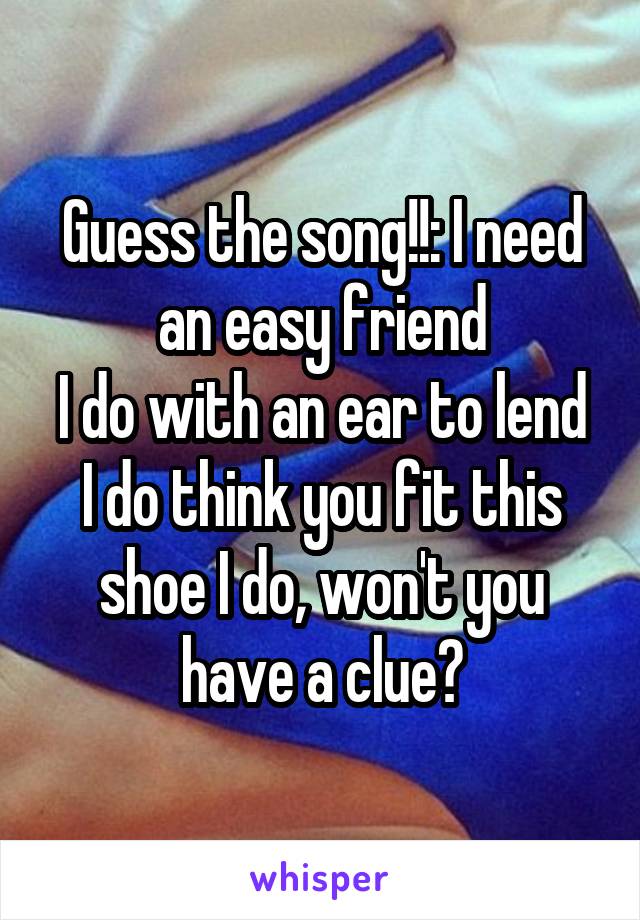 Guess the song!!: I need an easy friend
I do with an ear to lend
I do think you fit this shoe I do, won't you have a clue?