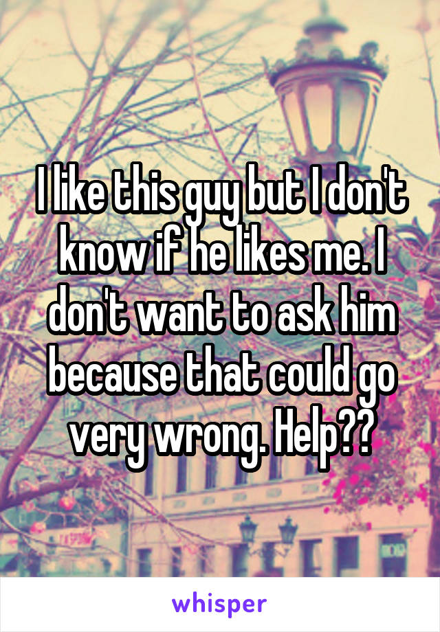 I like this guy but I don't know if he likes me. I don't want to ask him because that could go very wrong. Help??