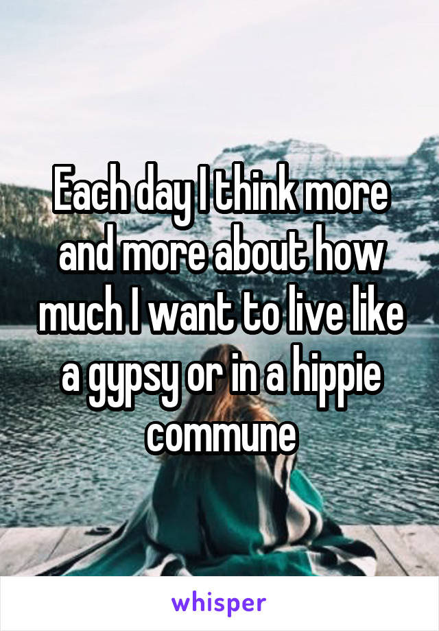 Each day I think more and more about how much I want to live like a gypsy or in a hippie commune