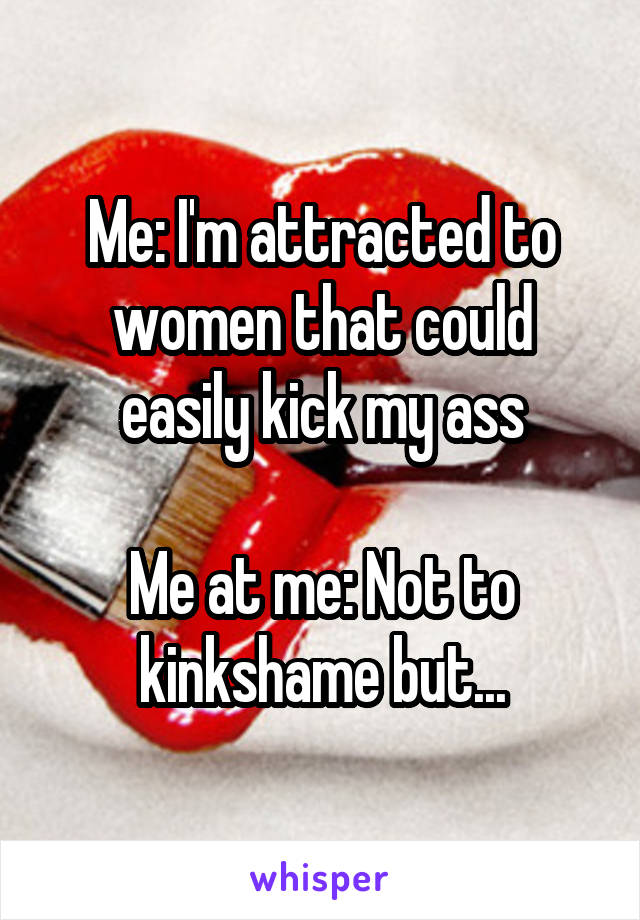 Me: I'm attracted to women that could easily kick my ass

Me at me: Not to kinkshame but...
