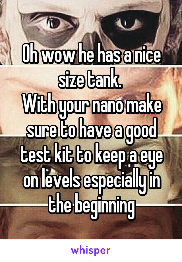 Oh wow he has a nice size tank. 
With your nano make sure to have a good test kit to keep a eye on levels especially in the beginning