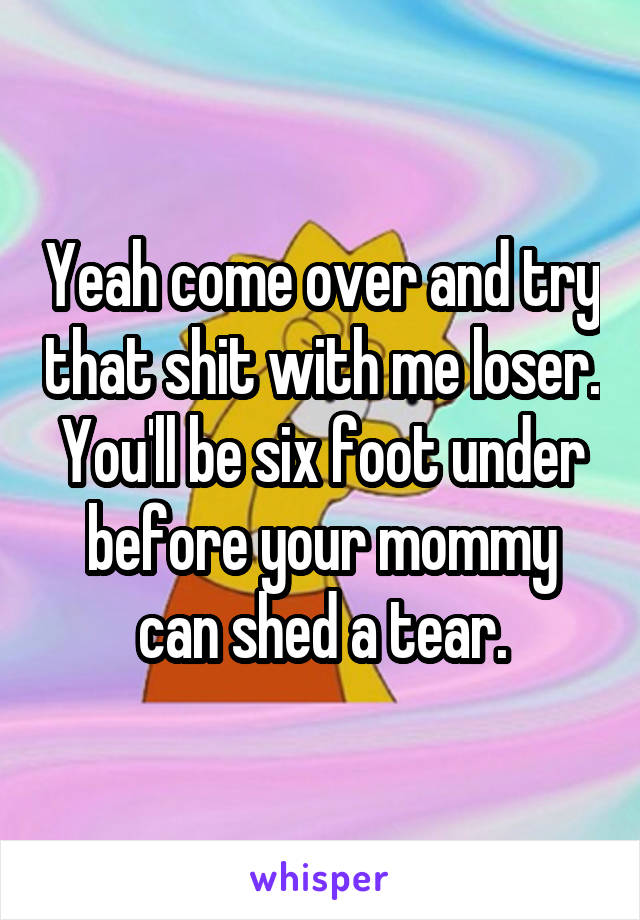 Yeah come over and try that shit with me loser.
You'll be six foot under before your mommy can shed a tear.