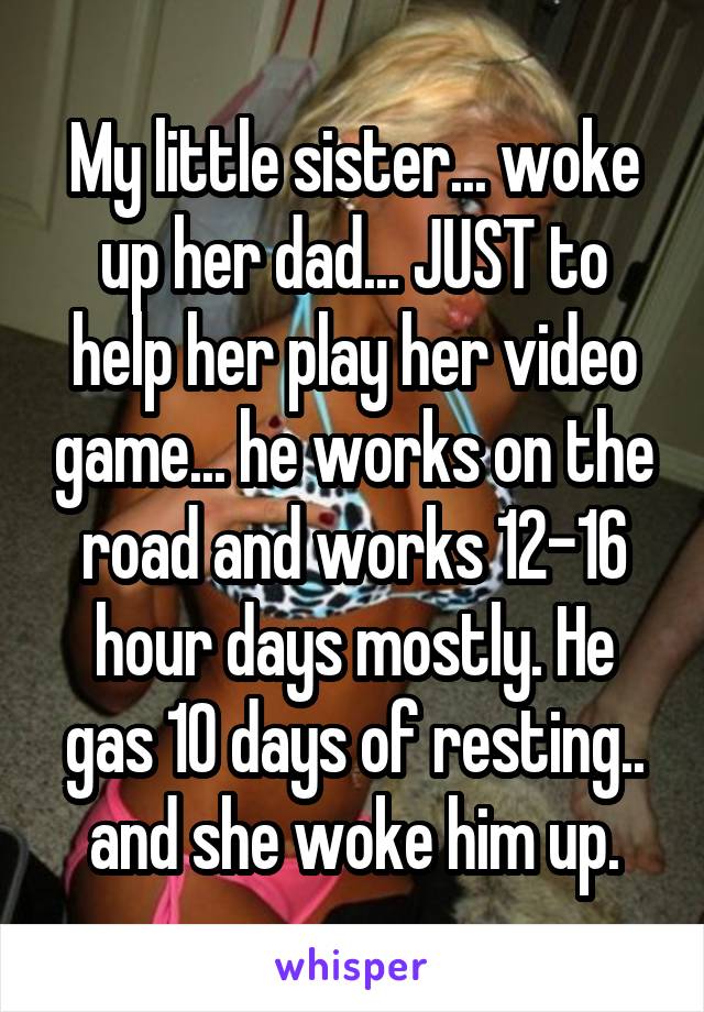 My little sister... woke up her dad... JUST to help her play her video game... he works on the road and works 12-16 hour days mostly. He gas 10 days of resting.. and she woke him up.