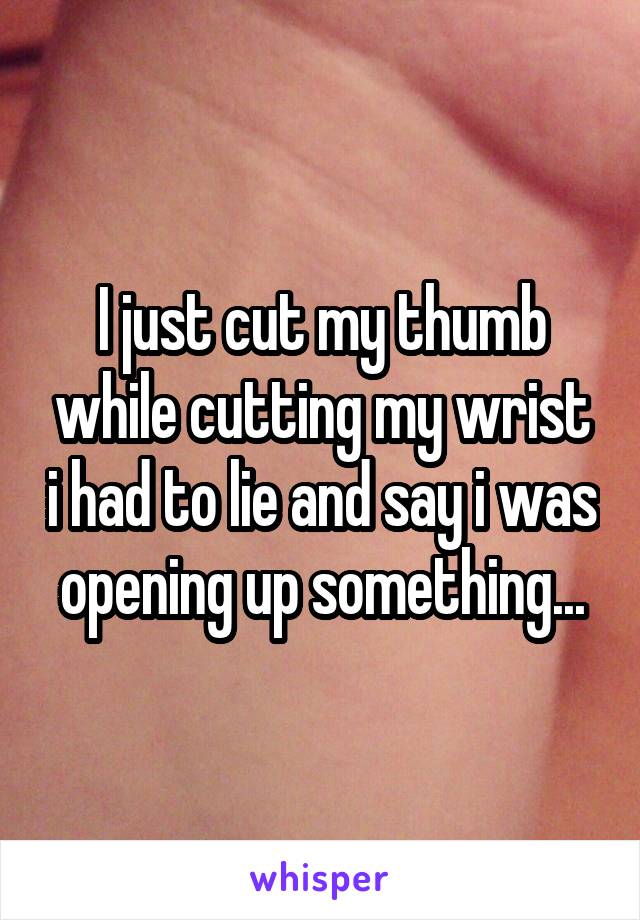 I just cut my thumb while cutting my wrist i had to lie and say i was opening up something...