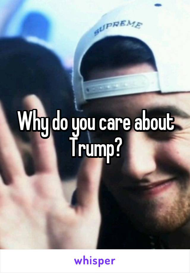 Why do you care about Trump?