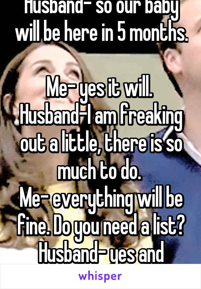 Husband- so our baby will be here in 5 months. 
Me- yes it will. 
Husband-I am freaking out a little, there is so much to do. 
Me- everything will be fine. Do you need a list?
Husband- yes and details
