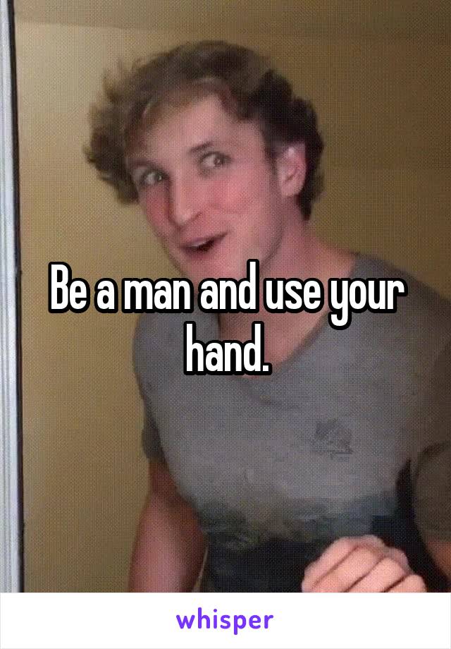 Be a man and use your hand.
