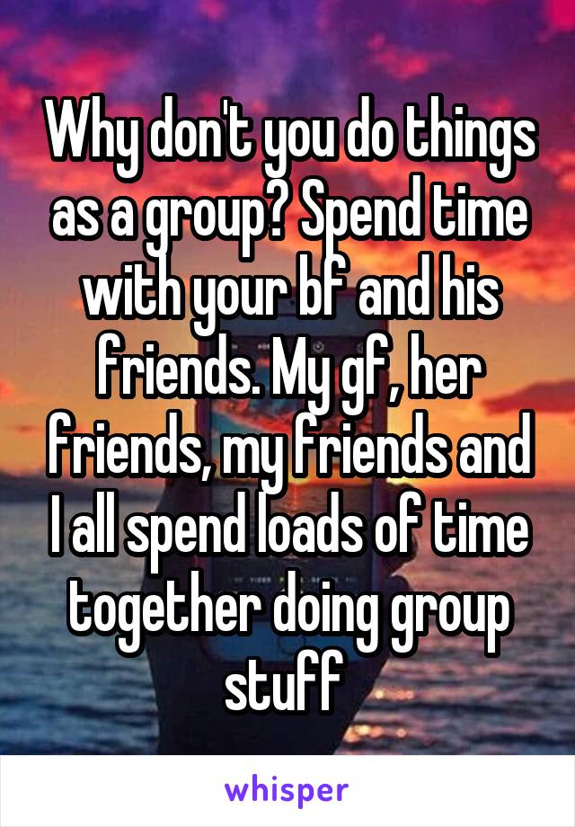 Why don't you do things as a group? Spend time with your bf and his friends. My gf, her friends, my friends and I all spend loads of time together doing group stuff 