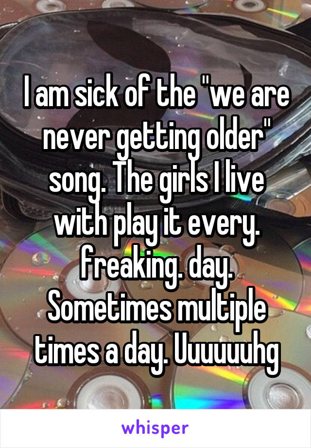 I am sick of the "we are never getting older" song. The girls I live with play it every. freaking. day. Sometimes multiple times a day. Uuuuuuhg