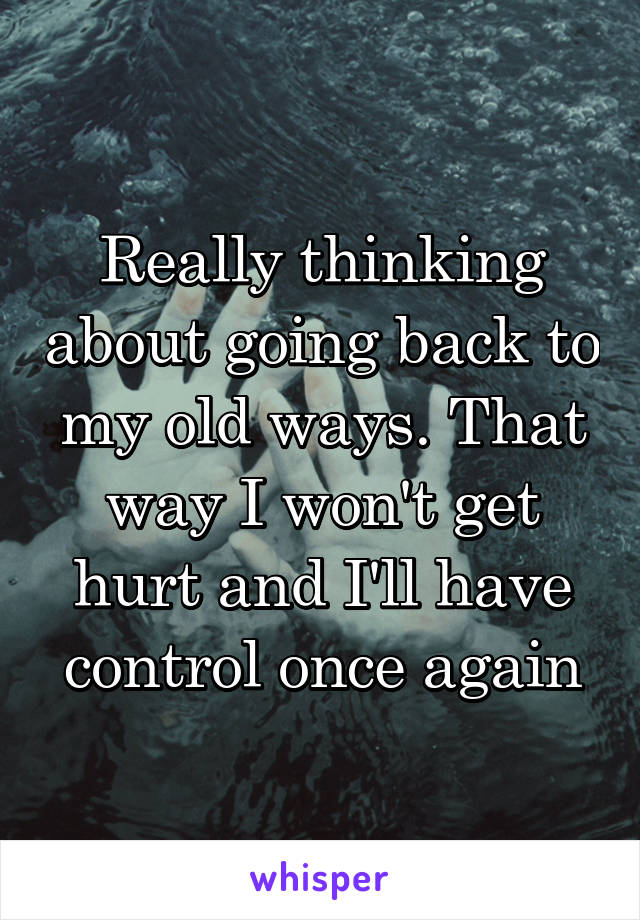 Really thinking about going back to my old ways. That way I won't get hurt and I'll have control once again