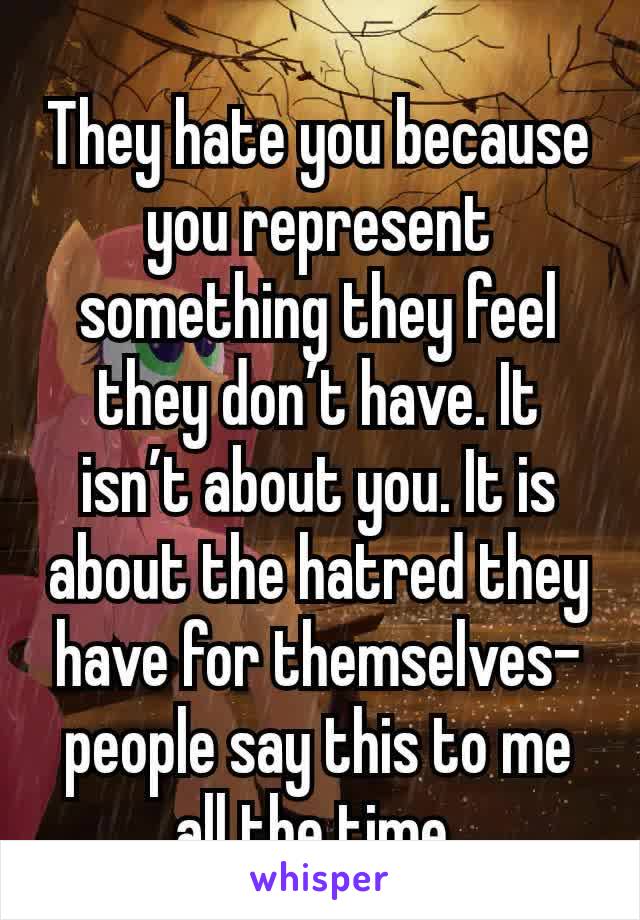 They hate you because you represent something they feel they don’t have. It isn’t about you. It is about the hatred they have for themselves- people say this to me all the time 