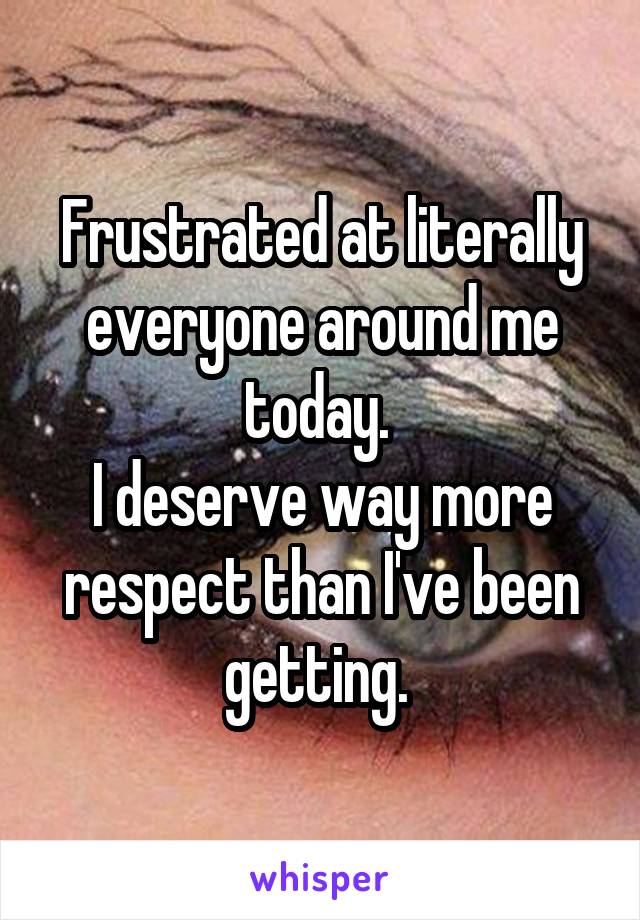 Frustrated at literally everyone around me today. 
I deserve way more respect than I've been getting. 