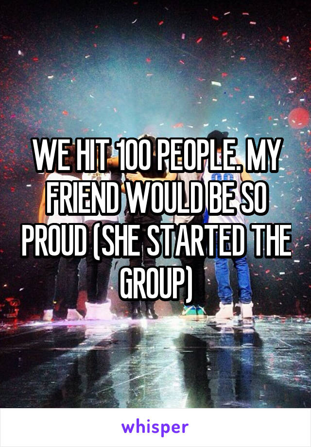 WE HIT 100 PEOPLE. MY FRIEND WOULD BE SO PROUD (SHE STARTED THE GROUP)