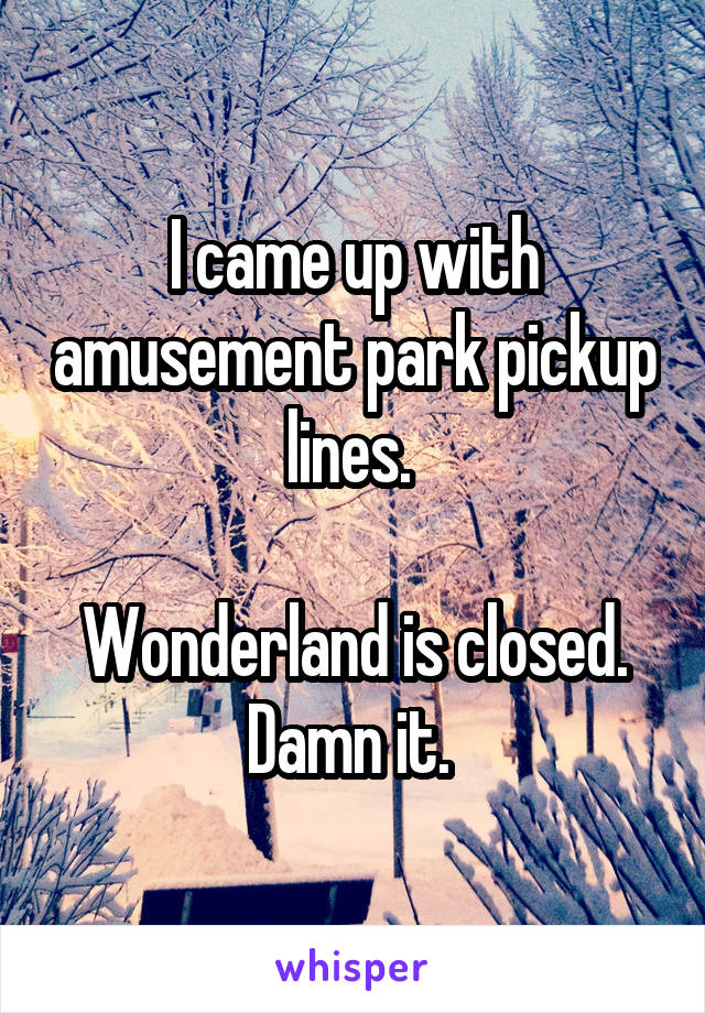 I came up with amusement park pickup lines. 

Wonderland is closed. Damn it. 