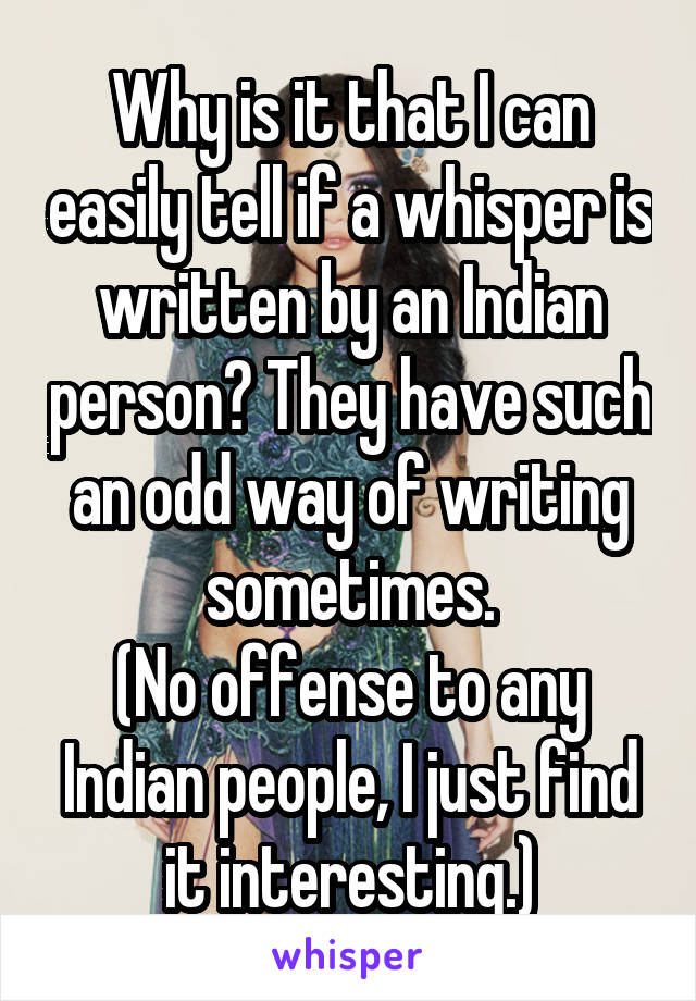 Why is it that I can easily tell if a whisper is written by an Indian person? They have such an odd way of writing sometimes.
(No offense to any Indian people, I just find it interesting.)