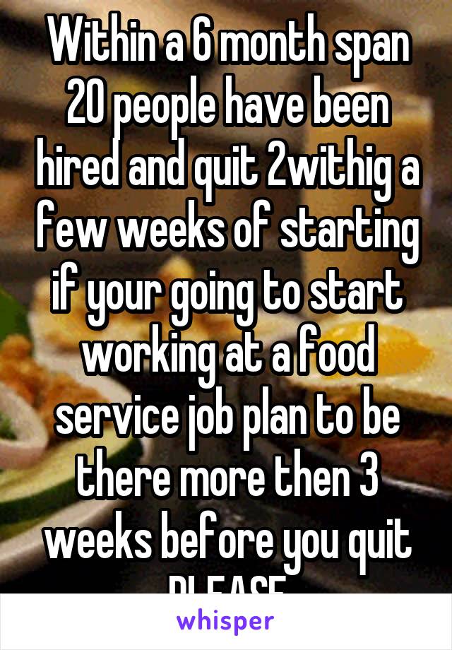 Within a 6 month span 20 people have been hired and quit 2withig a few weeks of starting if your going to start working at a food service job plan to be there more then 3 weeks before you quit PLEASE