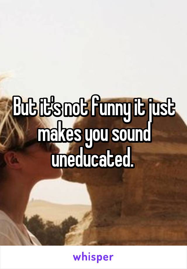 But it's not funny it just makes you sound uneducated. 