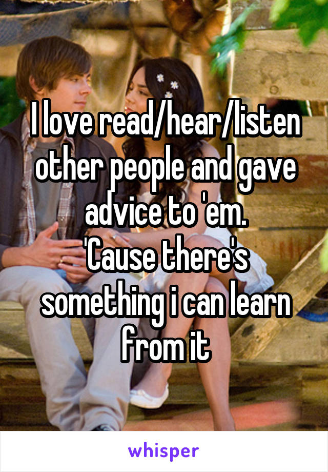 I love read/hear/listen other people and gave advice to 'em.
'Cause there's something i can learn from it