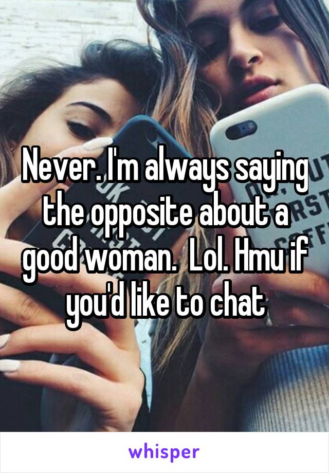 Never. I'm always saying the opposite about a good woman.  Lol. Hmu if you'd like to chat