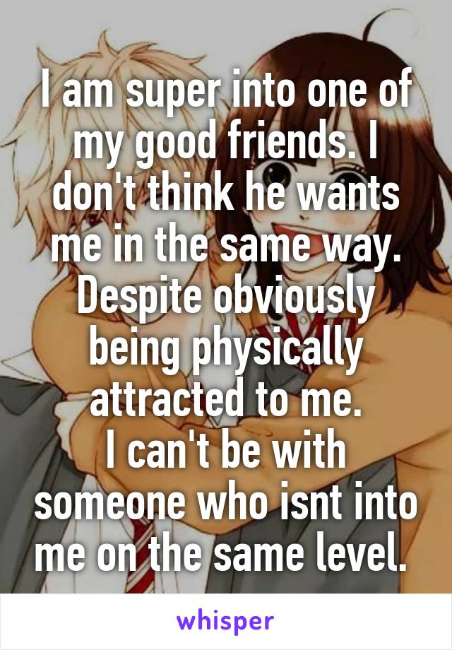 I am super into one of my good friends. I don't think he wants me in the same way. Despite obviously being physically attracted to me.
I can't be with someone who isnt into me on the same level. 