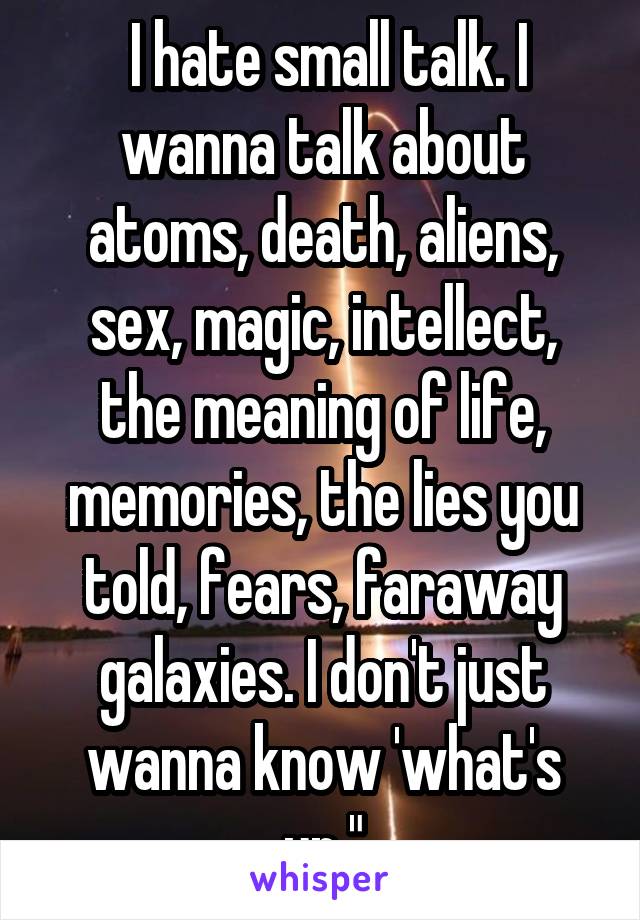  I hate small talk. I wanna talk about atoms, death, aliens, sex, magic, intellect, the meaning of life, memories, the lies you told, fears, faraway galaxies. I don't just wanna know 'what's up."