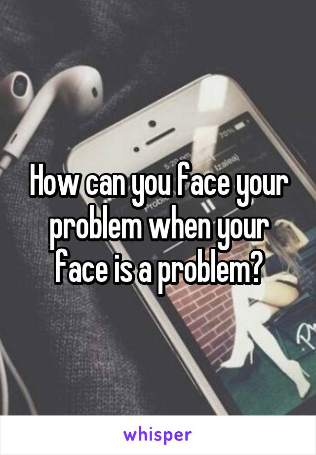 How can you face your problem when your face is a problem?