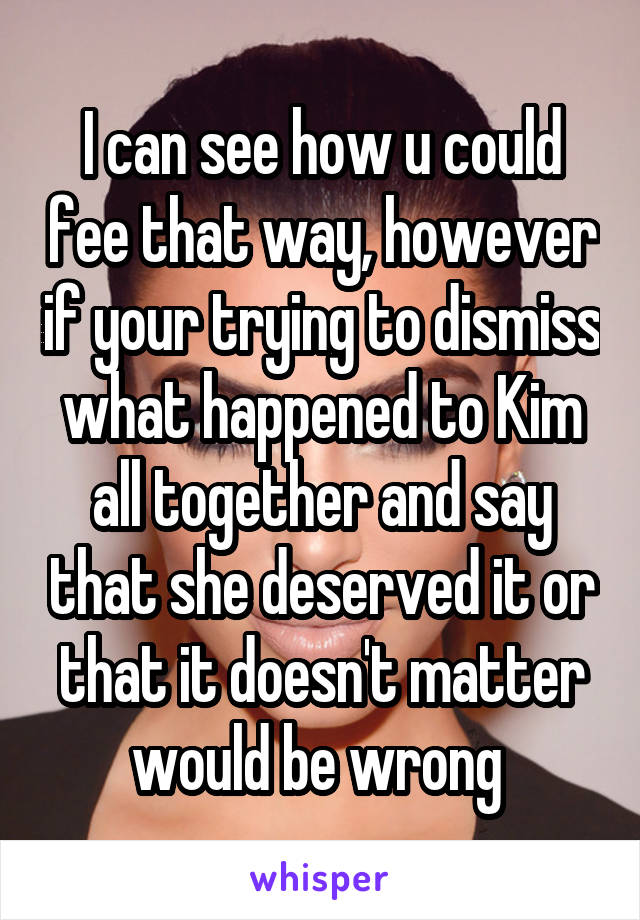 I can see how u could fee that way, however if your trying to dismiss what happened to Kim all together and say that she deserved it or that it doesn't matter would be wrong 
