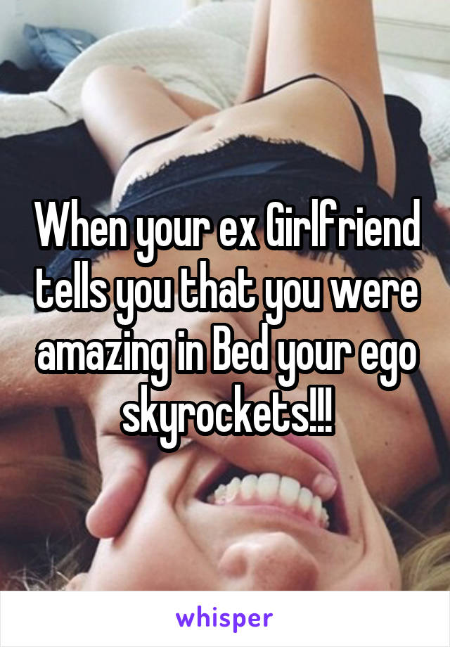When your ex Girlfriend tells you that you were amazing in Bed your ego skyrockets!!!