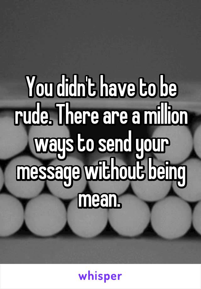 You didn't have to be rude. There are a million ways to send your message without being mean. 