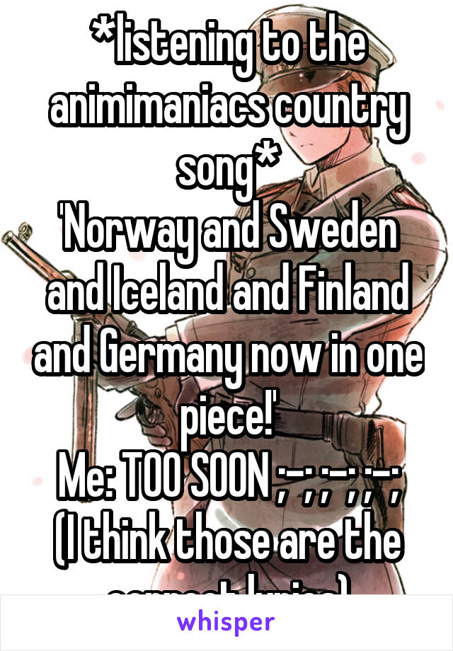 *listening to the animimaniacs country song*
'Norway and Sweden and Iceland and Finland and Germany now in one piece!'
Me: TOO SOON ;-; ;-; ;-;
(I think those are the correct lyrics)
