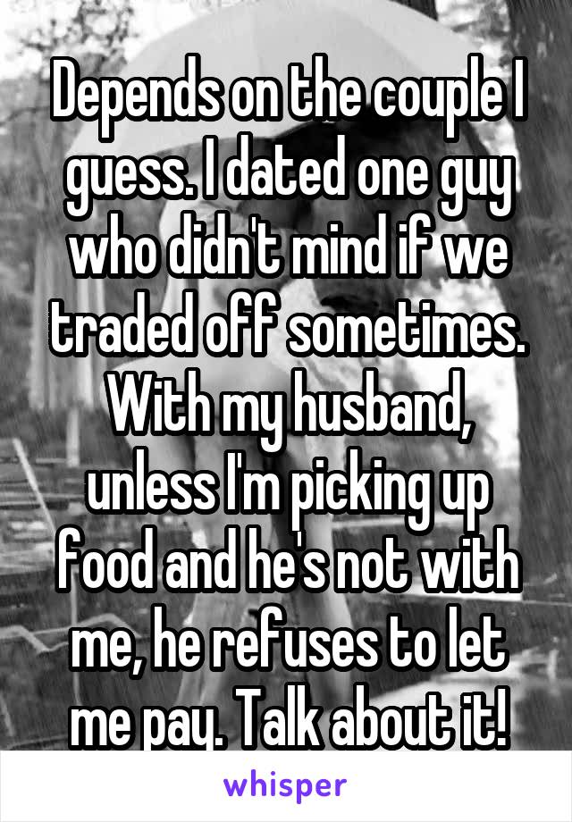 Depends on the couple I guess. I dated one guy who didn't mind if we traded off sometimes. With my husband, unless I'm picking up food and he's not with me, he refuses to let me pay. Talk about it!