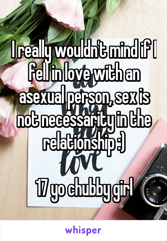 I really wouldn't mind if I fell in love with an asexual person, sex is not necessarity in the relationship :)

17 yo chubby girl