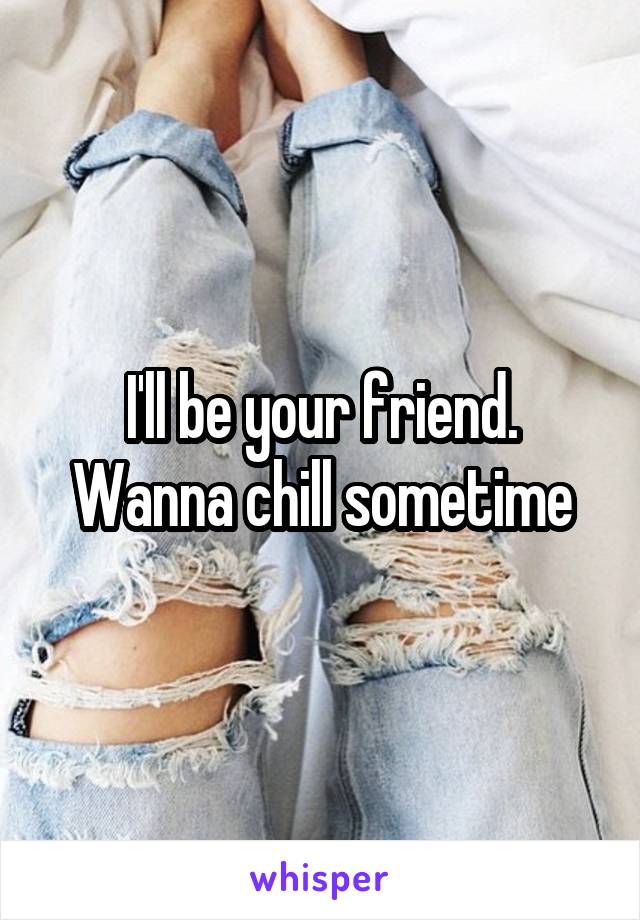 I'll be your friend. Wanna chill sometime