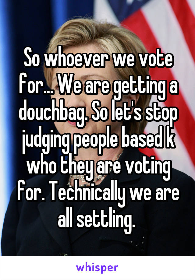So whoever we vote for... We are getting a douchbag. So let's stop judging people based k who they are voting for. Technically we are all settling. 