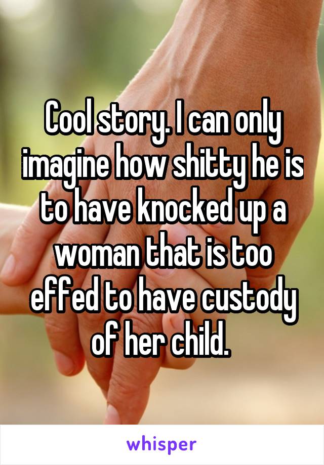 Cool story. I can only imagine how shitty he is to have knocked up a woman that is too effed to have custody of her child. 