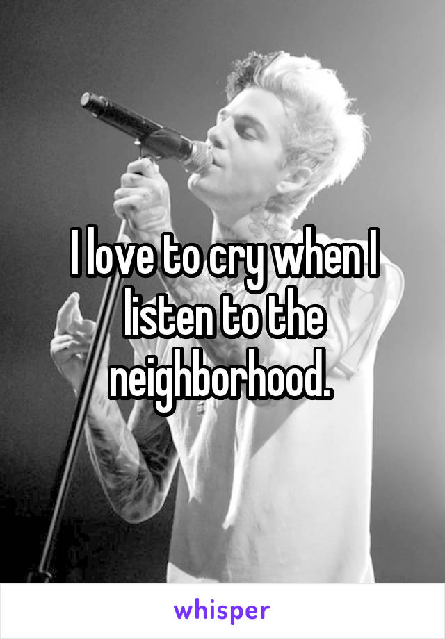 I love to cry when I listen to the neighborhood. 