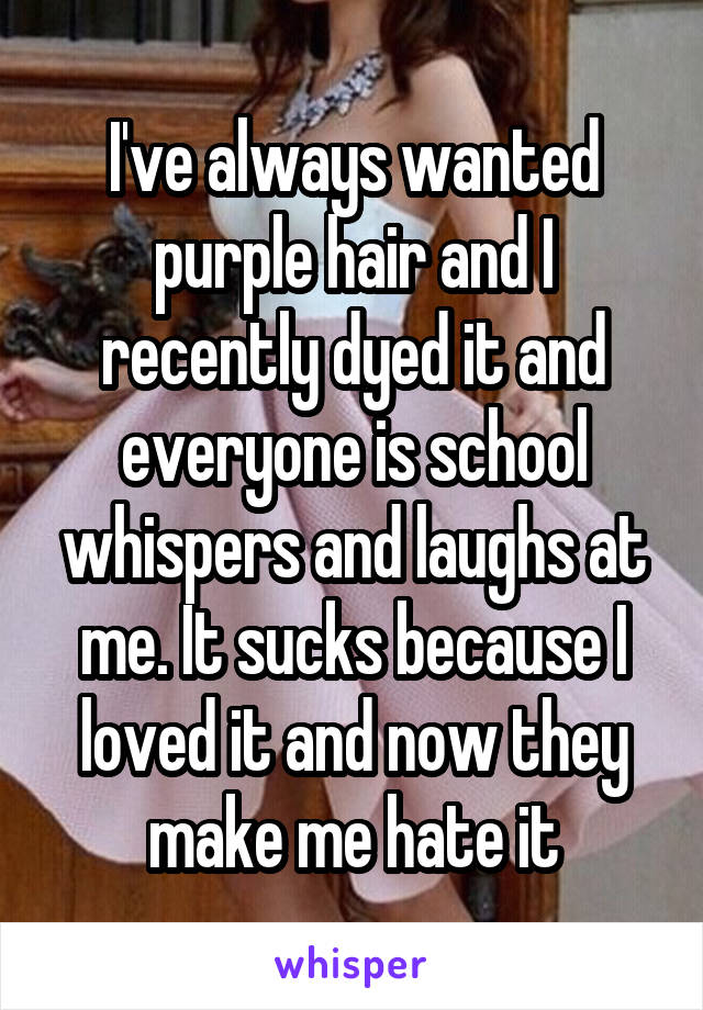 I've always wanted purple hair and I recently dyed it and everyone is school whispers and laughs at me. It sucks because I loved it and now they make me hate it